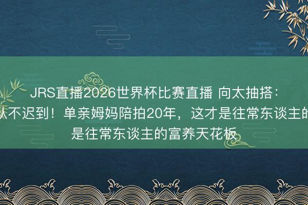 JRS直播2026世界杯比赛直播 向太抽搭:刘亦菲剧组从不迟到!单亲姆妈陪拍20年,这才是往常东谈主的富养天花板