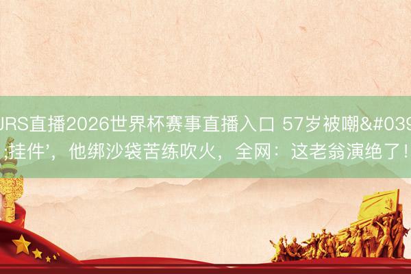 JRS直播2026世界杯赛事直播入口 57岁被嘲'挂件',他绑沙袋苦练吹火,全网:这老翁演绝了!