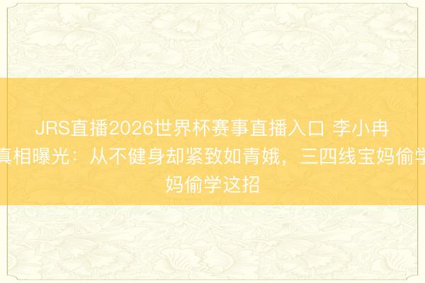 JRS直播2026世界杯赛事直播入口 李小冉身材真相曝光:从不健身却紧致如青娥,三四线宝妈偷学这招