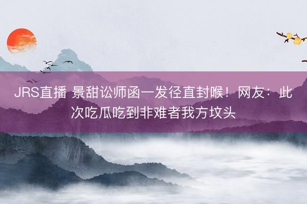JRS直播 景甜讼师函一发径直封喉!网友:此次吃瓜吃到非难者我方坟头
