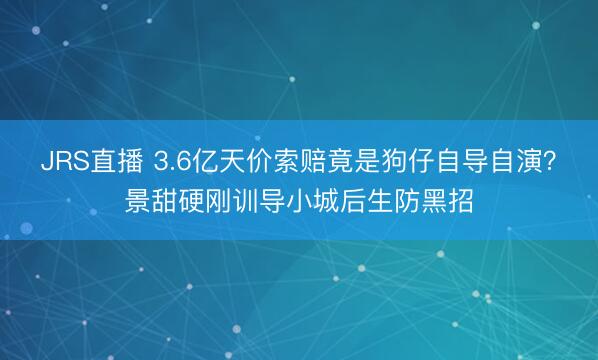 JRS直播 3.6亿天价索赔竟是狗仔自导自演?景甜硬刚训导小城后生防黑招