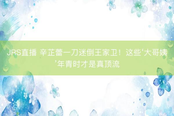 JRS直播 辛芷蕾一刀迷倒王家卫!这些‘大哥姨’年青时才是真顶流