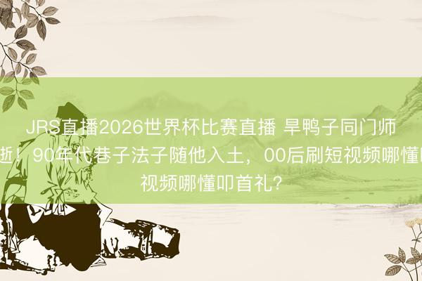 JRS直播2026世界杯比赛直播 旱鸭子同门师昆季猝逝!90年代巷子法子随他入土,00后刷短视频哪懂叩首礼?