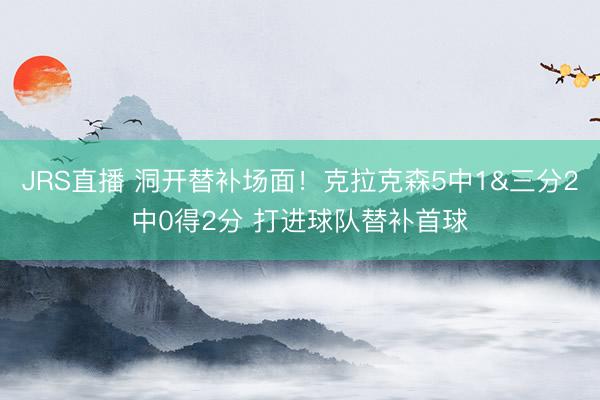 JRS直播 洞开替补场面！克拉克森5中1&三分2中0得2分 打进球队替补首球