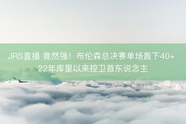 JRS直播 竟然强!布伦森总决赛单场轰下40+ 22年库里以来控卫首东说念主