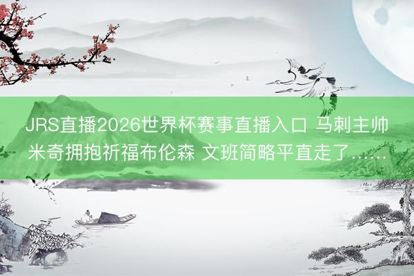 JRS直播2026世界杯赛事直播入口 马刺主帅米奇拥抱祈福布伦森 文班简略平直走了……