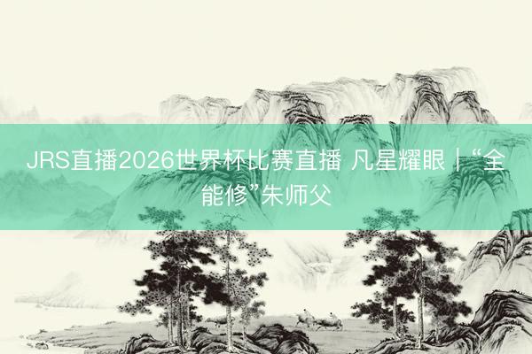 JRS直播2026世界杯比赛直播 凡星耀眼|“全能修”朱师父