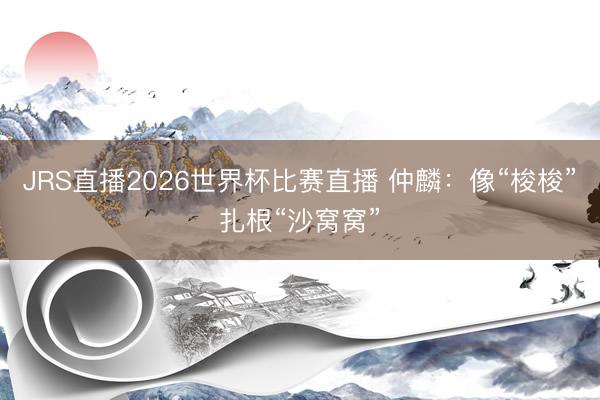 JRS直播2026世界杯比赛直播 仲麟：像“梭梭”扎根“沙窝窝”