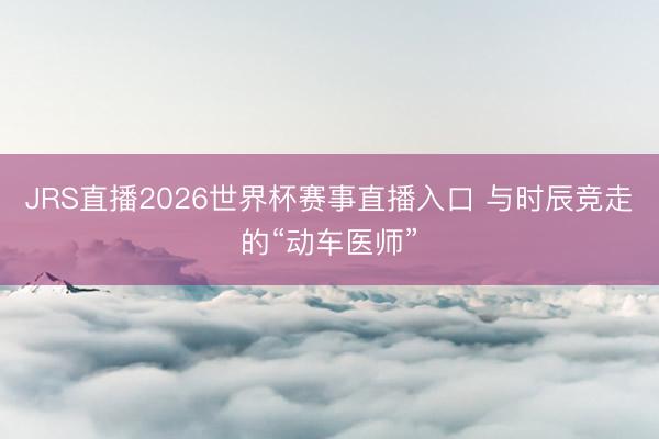 JRS直播2026世界杯赛事直播入口 与时辰竞走的“动车医师”