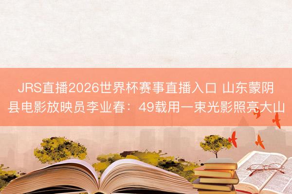 JRS直播2026世界杯赛事直播入口 山东蒙阴县电影放映员李业春：49载用一束光影照亮大山