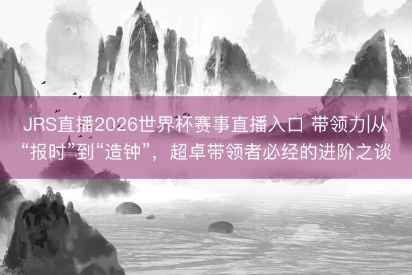 JRS直播2026世界杯赛事直播入口 带领力|从“报时”到“造钟”,超卓带领者必经的进阶之谈