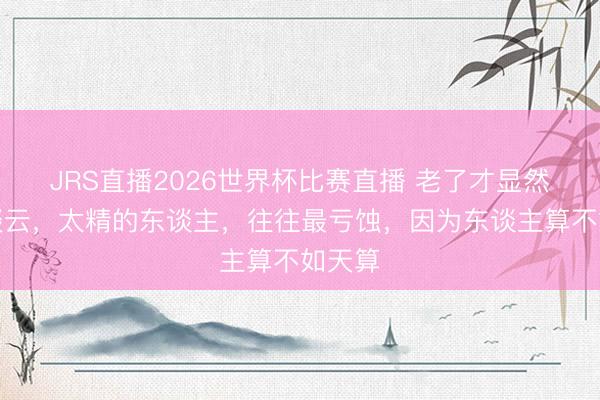 JRS直播2026世界杯比赛直播 老了才显然:天谈云,太精的东谈主,往往最亏蚀,因为东谈主算不如天算