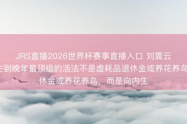 JRS直播2026世界杯赛事直播入口 刘震云说:“东说念主到晚年最顶级的活法不是虚耗品退休金或养花养鸟,而是向内生