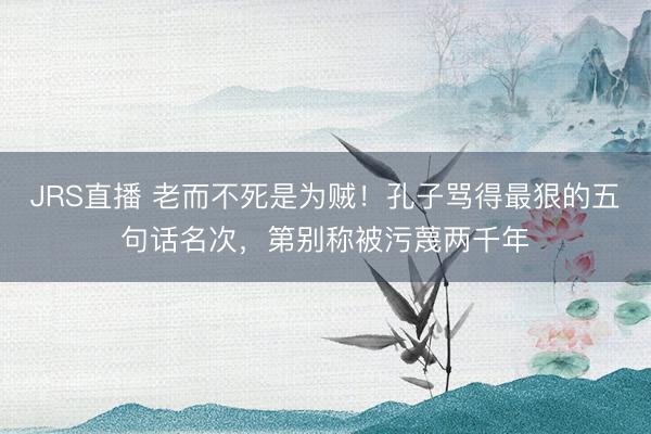 JRS直播 老而不死是为贼！孔子骂得最狠的五句话名次，第别称被污蔑两千年