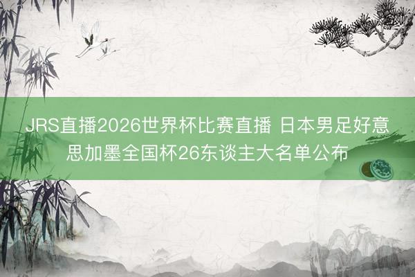 JRS直播2026世界杯比赛直播 日本男足好意思加墨全国杯26东谈主大名单公布