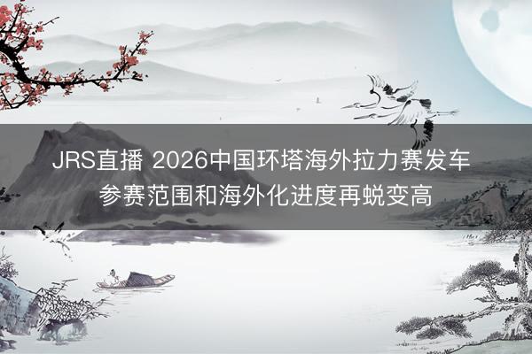 JRS直播 2026中国环塔海外拉力赛发车 参赛范围和海外化进度再蜕变高