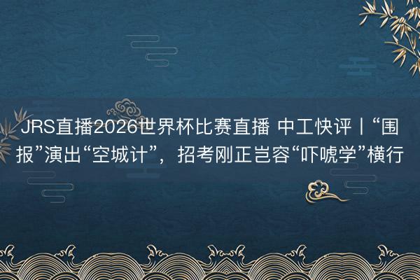 JRS直播2026世界杯比赛直播 中工快评丨“围报”演出“空城计”,招考刚正岂容“吓唬学”横行