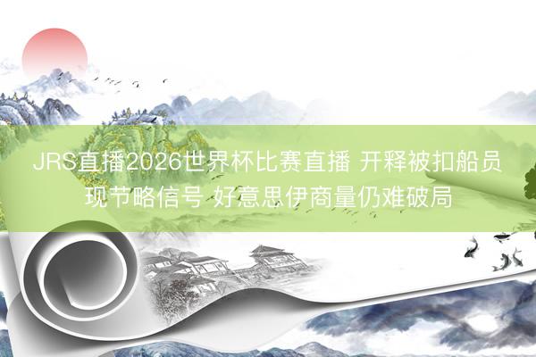 JRS直播2026世界杯比赛直播 开释被扣船员现节略信号 好意思伊商量仍难破局