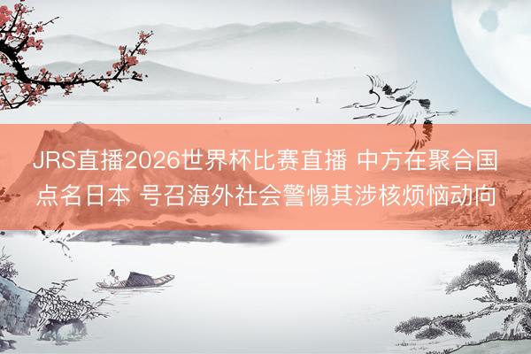 JRS直播2026世界杯比赛直播 中方在聚合国点名日本 号召海外社会警惕其涉核烦恼动向