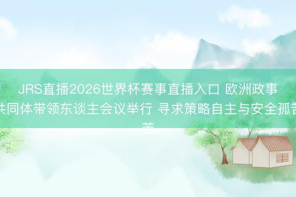 JRS直播2026世界杯赛事直播入口 欧洲政事共同体带领东谈主会议举行 寻求策略自主与安全孤苦