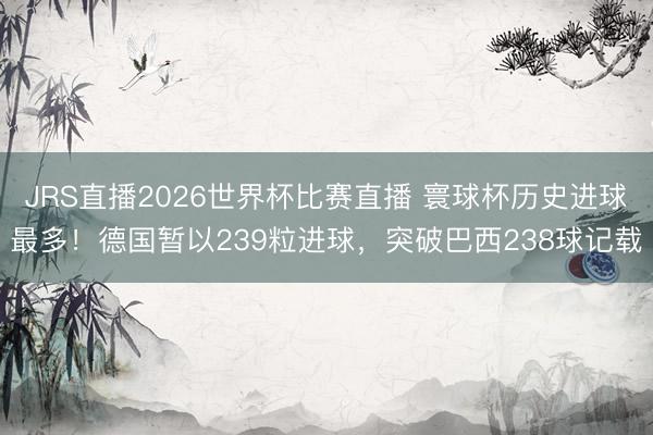 JRS直播2026世界杯比赛直播 寰球杯历史进球最多！德国暂以239粒进球，突破巴西238球记载