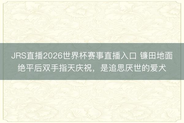JRS直播2026世界杯赛事直播入口 镰田地面绝平后双手指天庆祝,是追思厌世的爱犬