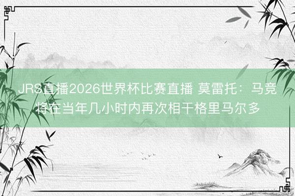 JRS直播2026世界杯比赛直播 莫雷托:马竞将在当年几小时内再次相干格里马尔多