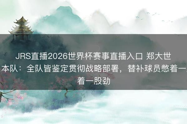 JRS直播2026世界杯赛事直播入口 郑大世评日本队:全队皆鉴定贯彻战略部署,替补球员憋着一股劲