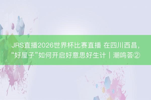 JRS直播2026世界杯比赛直播 在四川西昌,“好屋子”如何开启好意思好生计|潮鸣荟②