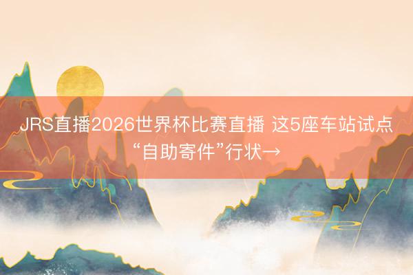 JRS直播2026世界杯比赛直播 这5座车站试点“自助寄件”行状→