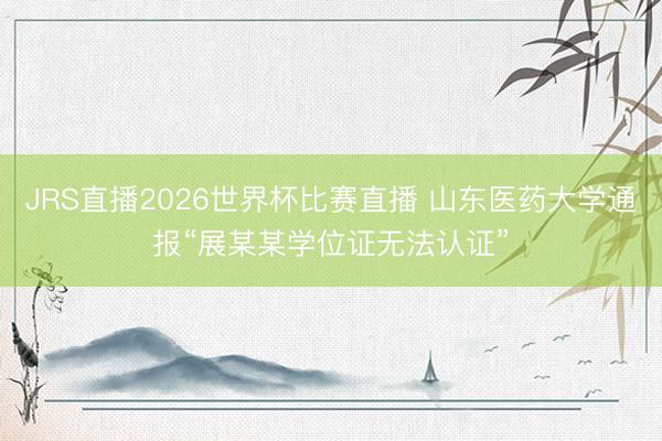 JRS直播2026世界杯比赛直播 山东医药大学通报“展某某学位证无法认证”