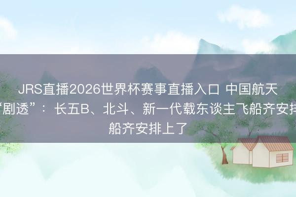 JRS直播2026世界杯赛事直播入口 中国航天最新“剧透” :长五B、北斗、新一代载东谈主飞船齐安排上了