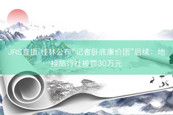 JRS直播 桂林公布“记者卧底廉价团”后续:地接旅行社被罚30万元