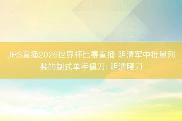 JRS直播2026世界杯比赛直播 明清军中批量列装的制式单手佩刀: 明清腰刀