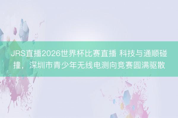 JRS直播2026世界杯比赛直播 科技与通顺碰撞，深圳市青少年无线电测向竞赛圆满驱散