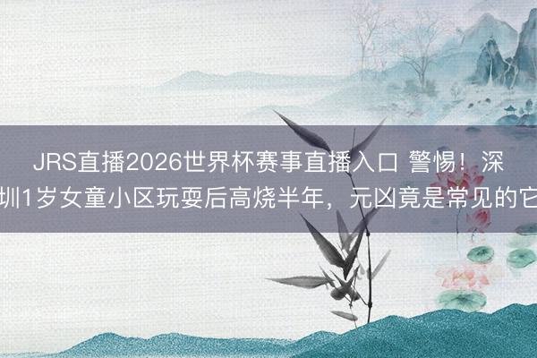 JRS直播2026世界杯赛事直播入口 警惕!深圳1岁女童小区玩耍后高烧半年,元凶竟是常见的它