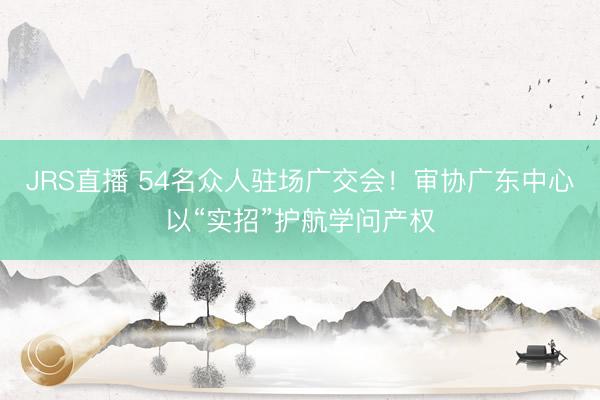 JRS直播 54名众人驻场广交会!审协广东中心以“实招”护航学问产权