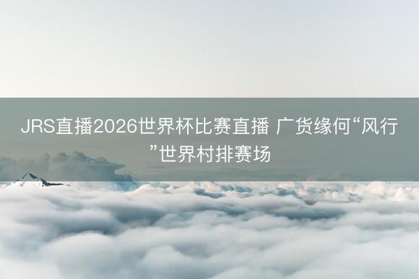 JRS直播2026世界杯比赛直播 广货缘何“风行”世界村排赛场