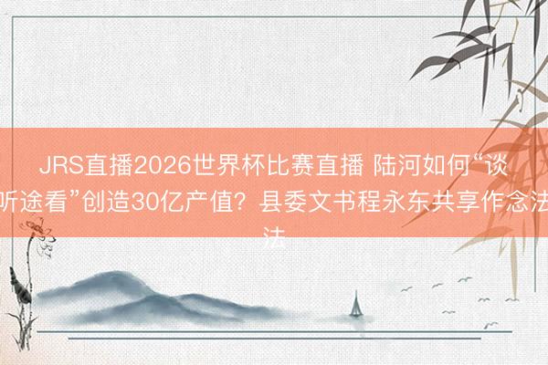 JRS直播2026世界杯比赛直播 陆河如何“谈听途看”创造30亿产值?县委文书程永东共享作念法