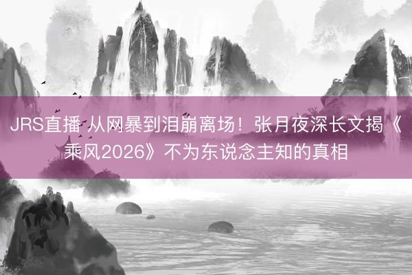 JRS直播 从网暴到泪崩离场！张月夜深长文揭《乘风2026》不为东说念主知的真相